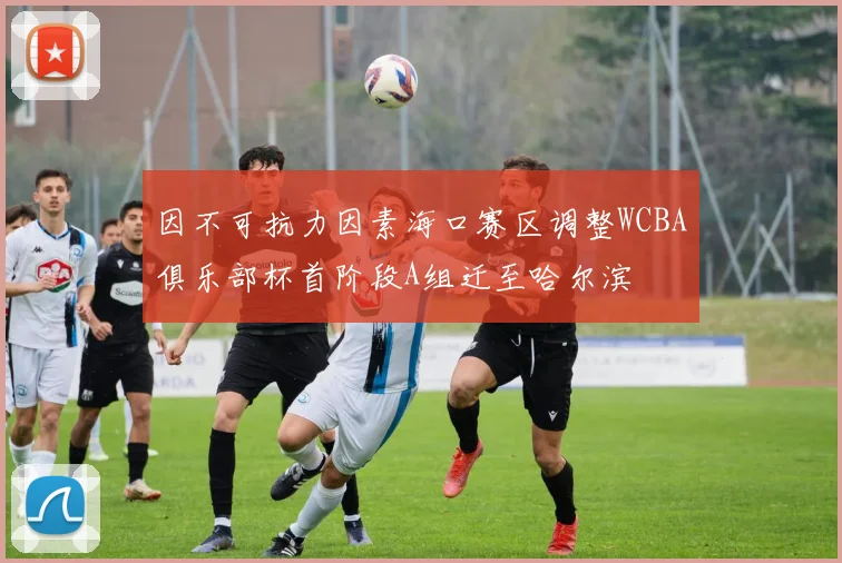 因不可抗力因素海口赛区调整WCBA俱乐部杯首阶段A组迁至哈尔滨
