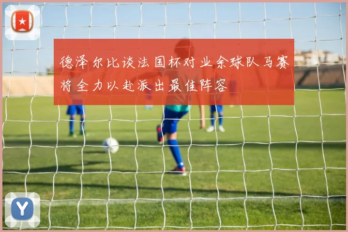 德泽尔比谈法国杯对业余球队马赛将全力以赴派出最佳阵容