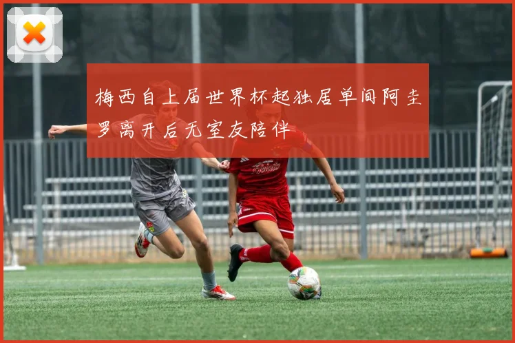 梅西自上届世界杯起独居单间阿圭罗离开后无室友陪伴