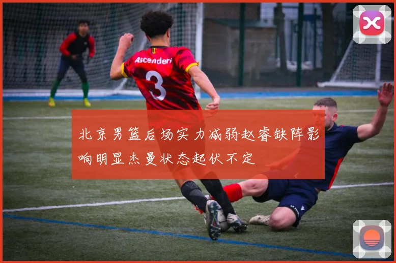 北京男篮后场实力减弱赵睿缺阵影响明显杰曼状态起伏不定