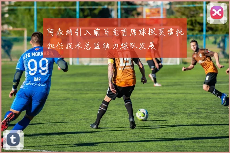 阿森纳引入前马竞首席球探莫雷托担任技术总监助力球队发展