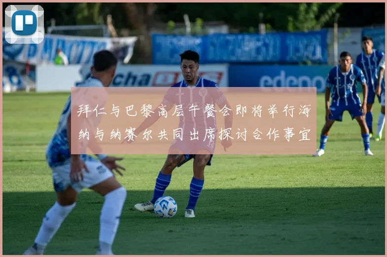 拜仁与巴黎高层午餐会即将举行海纳与纳赛尔共同出席探讨合作事宜