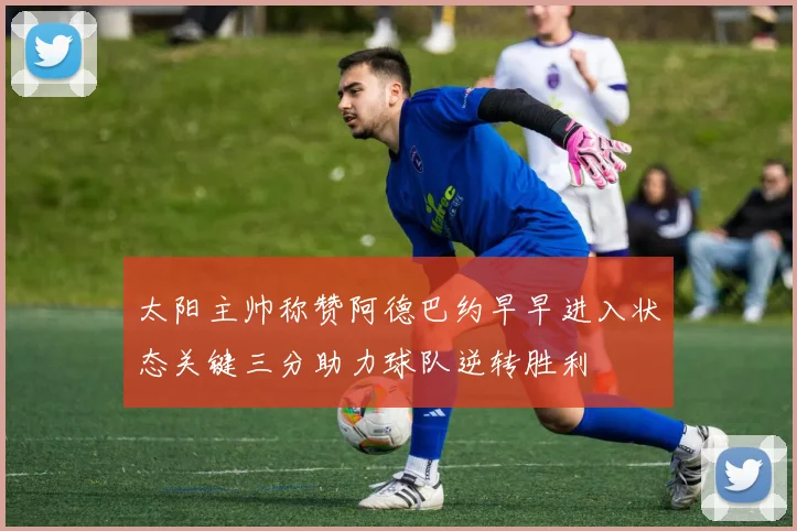 太阳主帅称赞阿德巴约早早进入状态关键三分助力球队逆转胜利