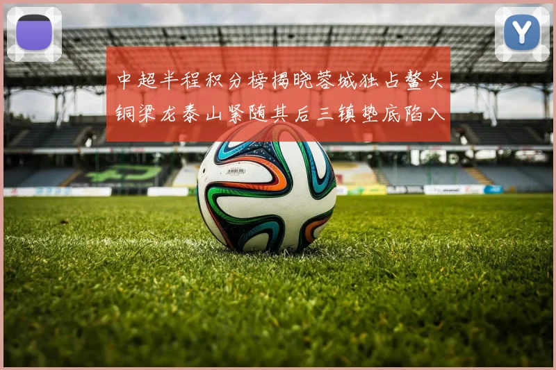 中超半程积分榜揭晓蓉城独占鳌头铜梁龙泰山紧随其后三镇垫底陷入困境