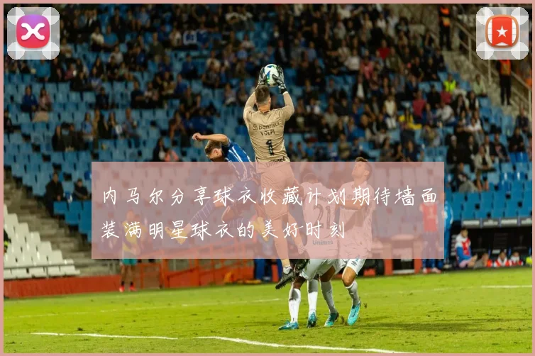 内马尔分享球衣收藏计划期待墙面装满明星球衣的美好时刻