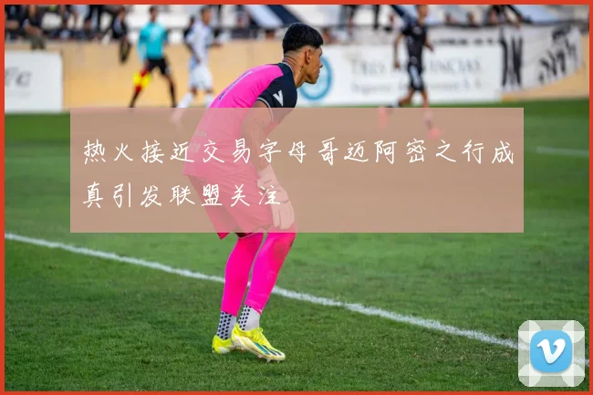 热火接近交易字母哥迈阿密之行成真引发联盟关注