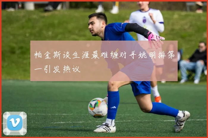 帕金斯谈生涯最难缠对手姚明排第一引发热议