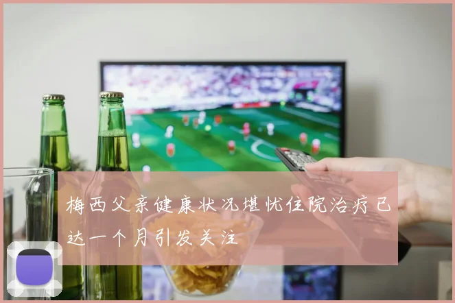梅西父亲健康状况堪忧住院治疗已达一个月引发关注