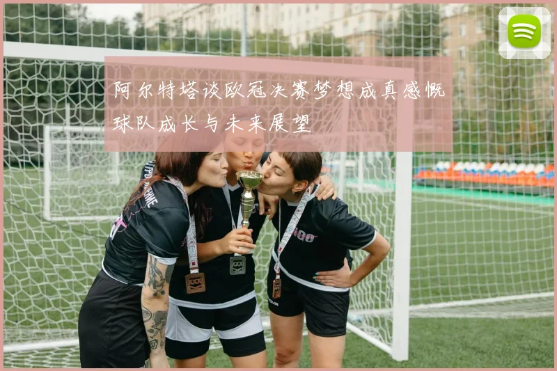 阿尔特塔谈欧冠决赛梦想成真感慨球队成长与未来展望