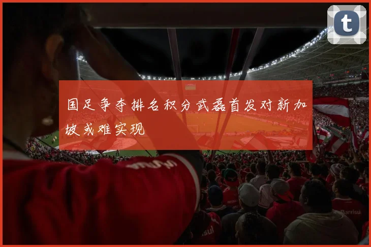 国足争夺排名积分武磊首发对新加坡或难实现