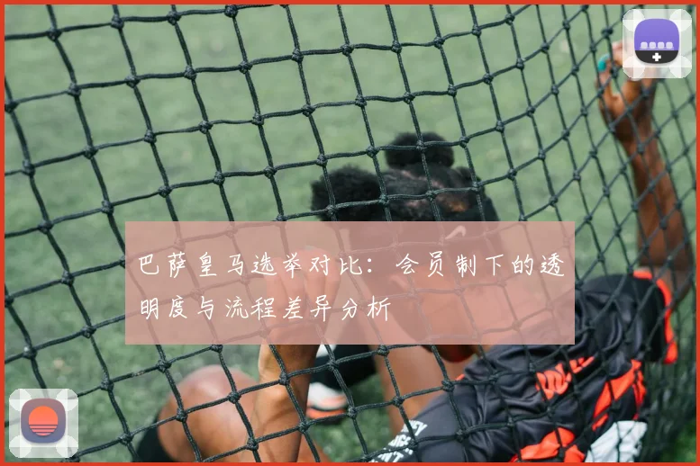 巴萨皇马选举对比：会员制下的透明度与流程差异分析