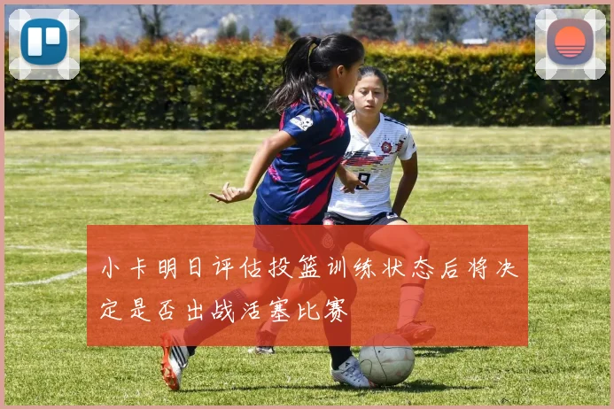 小卡明日评估投篮训练状态后将决定是否出战活塞比赛