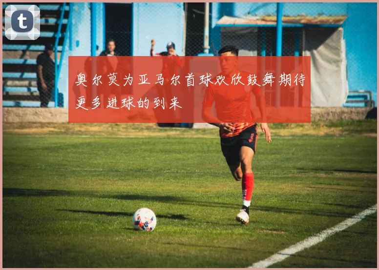 奥尔莫为亚马尔首球欢欣鼓舞期待更多进球的到来