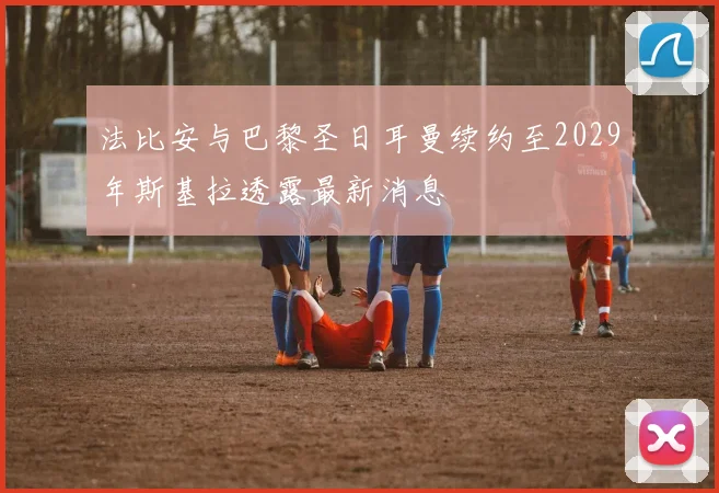 法比安与巴黎圣日耳曼续约至2029年斯基拉透露最新消息