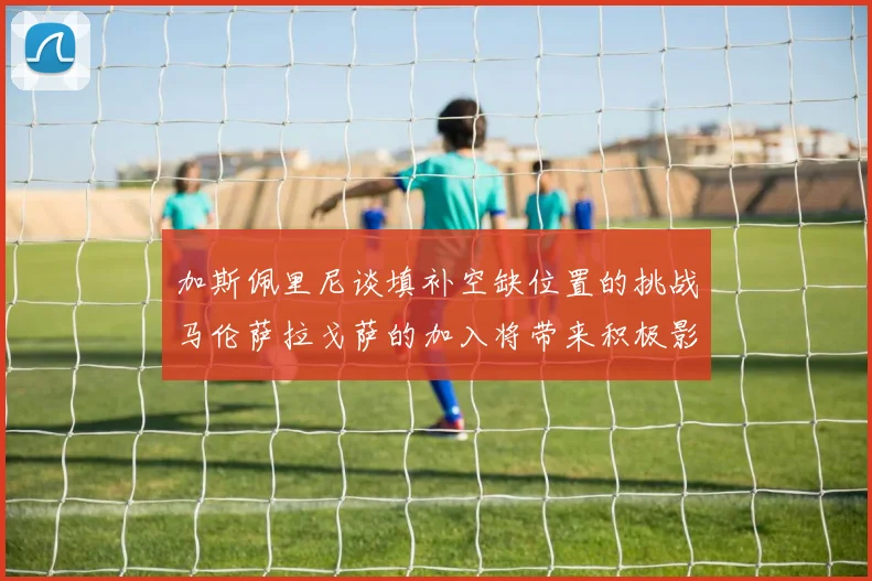 加斯佩里尼谈填补空缺位置的挑战马伦萨拉戈萨的加入将带来积极影响