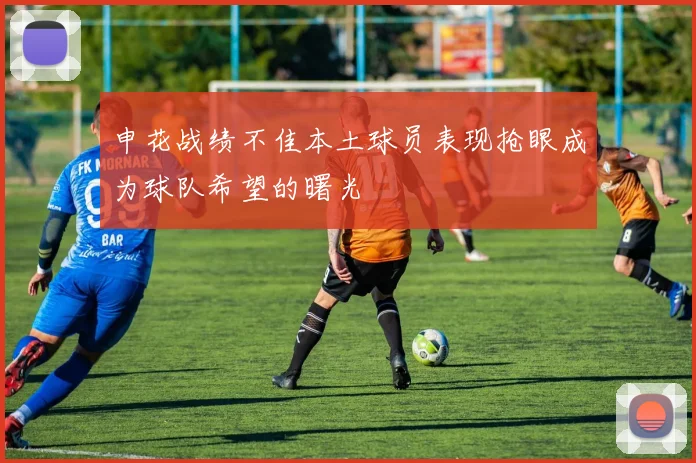 申花战绩不佳本土球员表现抢眼成为球队希望的曙光