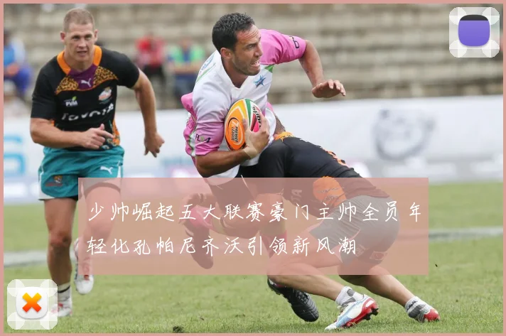 少帅崛起五大联赛豪门主帅全员年轻化孔帕尼齐沃引领新风潮