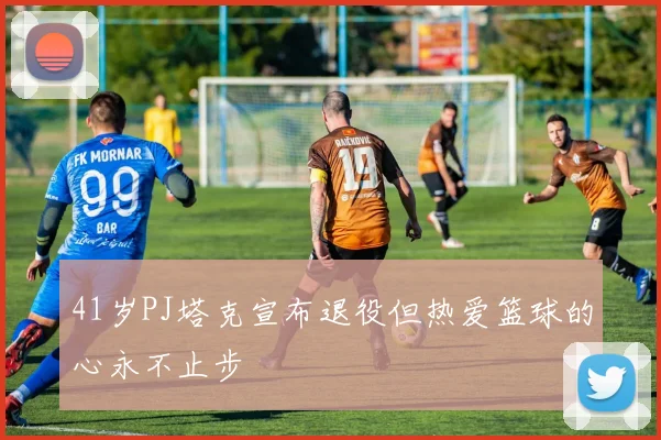 41岁PJ塔克宣布退役但热爱篮球的心永不止步