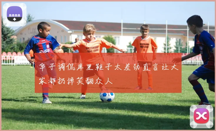 华子调侃库里鞋子太差劲直言让大家都扔掉笑翻众人