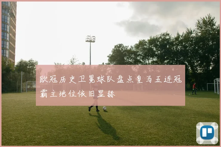 欧冠历史卫冕球队盘点皇马五连冠霸主地位依旧显赫