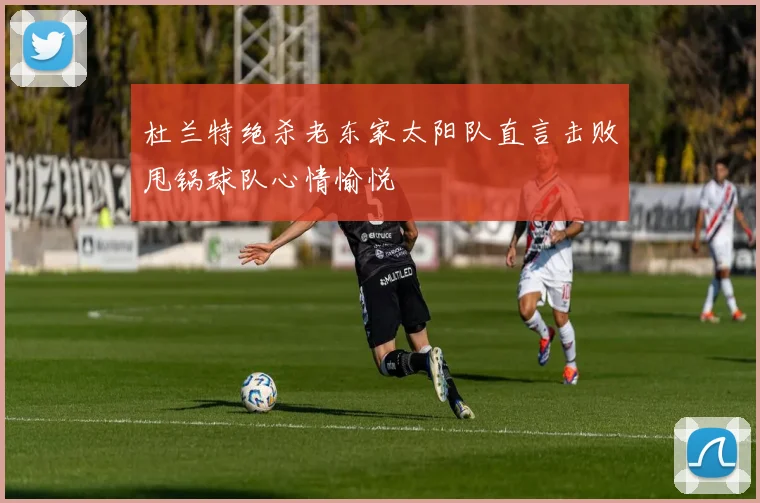 杜兰特绝杀老东家太阳队直言击败甩锅球队心情愉悦