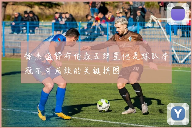 徐杰盛赞布伦森五颗星他是球队夺冠不可或缺的关键拼图