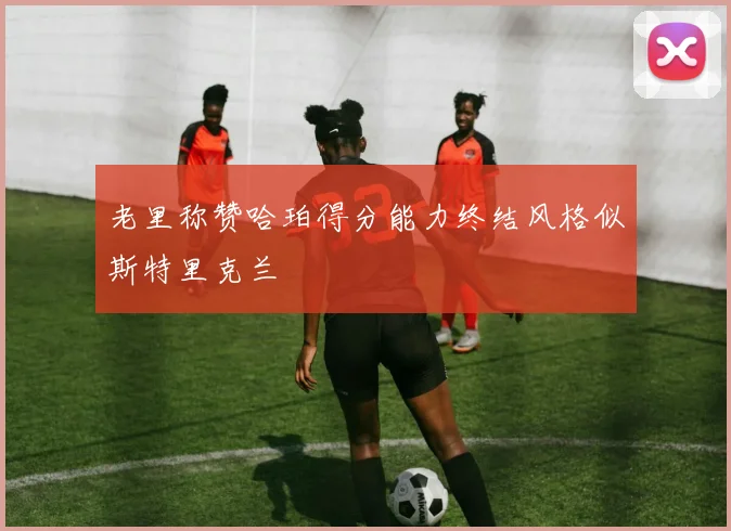 老里称赞哈珀得分能力终结风格似斯特里克兰